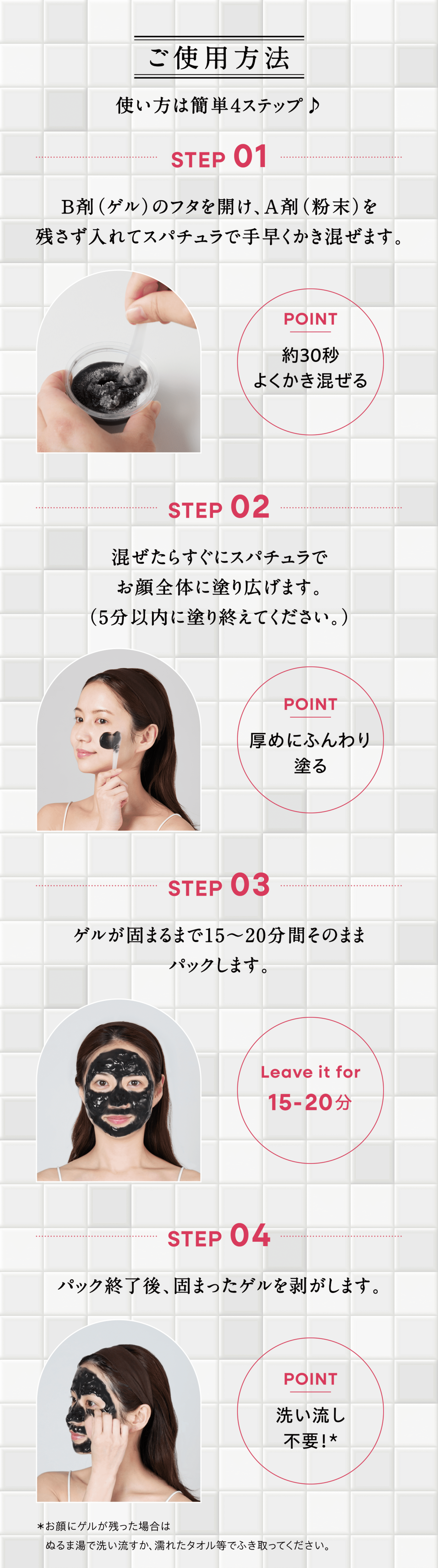 ご使用方法 STEP1,B剤(ゲル)のフタを開け、A剤(粉末)を残さず入れてスパチュラで手早くかき混ぜます。 POINT,約30秒よくかき混ぜる STEP2,混ぜたらすぐにスパチュラでお顔全体に塗り広げます。(5分以内に塗り終えてください。) POINT,厚めにふんわり塗る STEP3,ゲルが固まるまで15～20分間そのままパックします。 Leaveitfor,15-20分 STEP4,パック終了後、固まったゲルを剥がします。 POINT,洗い流し不要! ＊お顔にゲルが残った場合はぬるま湯で洗い流すか、濡れたタオル等でふき取ってください。